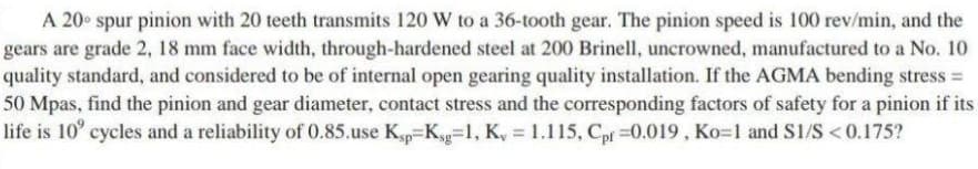 A 20° spur pinion with 20 teeth transmits 120 W to a 36-tooth gear. The pinion speed is 100 rev/min, and the
gears are grade 2, 18 mm face width, through-hardened steel at 200 Brinell, uncrowned, manufactured to a No. 10
quality standard, and considered to be of internal open gearing quality installation. If the AGMA bending stress =
50 Mpas, find the pinion and gear diameter, contact stress and the corresponding factors of safety for a pinion if its
life is 10° cycles and a reliability of 0.85.use Kp=Kg=1l, K, = 1.115, Cpf =0.019 , Ko=1 and SI/S < 0.175?
