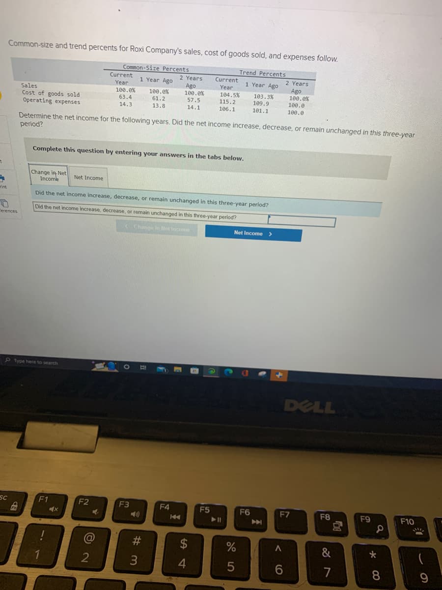 7
A
rint
Common-size and trend percents for Roxi Company's sales, cost of goods sold, and expenses follow.
Trend Percents
1 Year Ago
Cerences
SC
Sales
Cost of goods sold
Operating expenses
Fn
Type here to search
F1
Complete this question by entering your answers in the tabs below.
1
Determine the net income for the following years. Did the net income increase, decrease, or remain unchanged in this three-year
period?
X
Change in-Net
Income
Did the net income increase, decrease, or remain unchanged in this three-year period?
Did the net income increase, decrease, or remain unchanged in this three-year period?
Change in Net Income
Net Income
F2
Common-Size Percents
1 Year Ago
Current
Year
100.0%
63.4
14.3
A
@
2
100.0%
61.2
13.8
F3
2 Years Current
Ago
Year
100.0% 104.5%
57.5
115.2
14.1
106.1
#3
F4
14
S4
$
F5
103.3%
109.9
101.1
Net Income >
%
5
a
F6
A
+
2 Years
Ago
100.0%
100.0
100.0
< 6
DELL
F7
F8
&
7
F9
a
*
8
F10
!!!
9