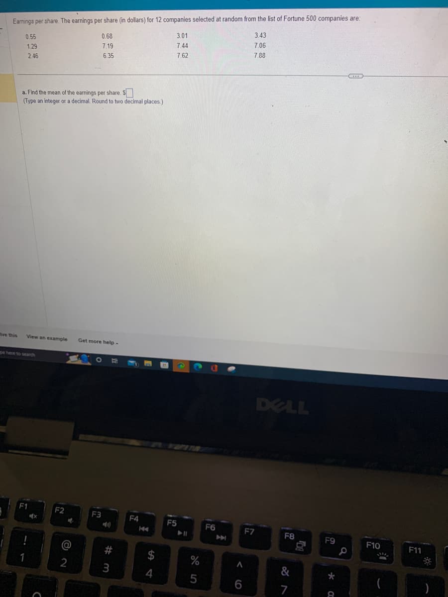 Earnings per share. The earnings per share (in dollars) for 12 companies selected at random from the list of Fortune 500 companies are:
3.01
0.68
7.19
7.44
6.35
7.62
Ive this
0.55
1.29
2.46
a. Find the mean of the earnings per share. S
(Type an integer or a decimal. Round to two decimal places.)
View an example Get more help -
pe here to search
1
F1
Ex
C
F2
M
2
320
F3
E
#m
#
3
F4
n
144
$
4
F5
%
5
a
F6
A
6
3.43
7.06
7.88
F7
DELL
F8
&
7
F9
* a
Q
EID
F10
!!
F11
)