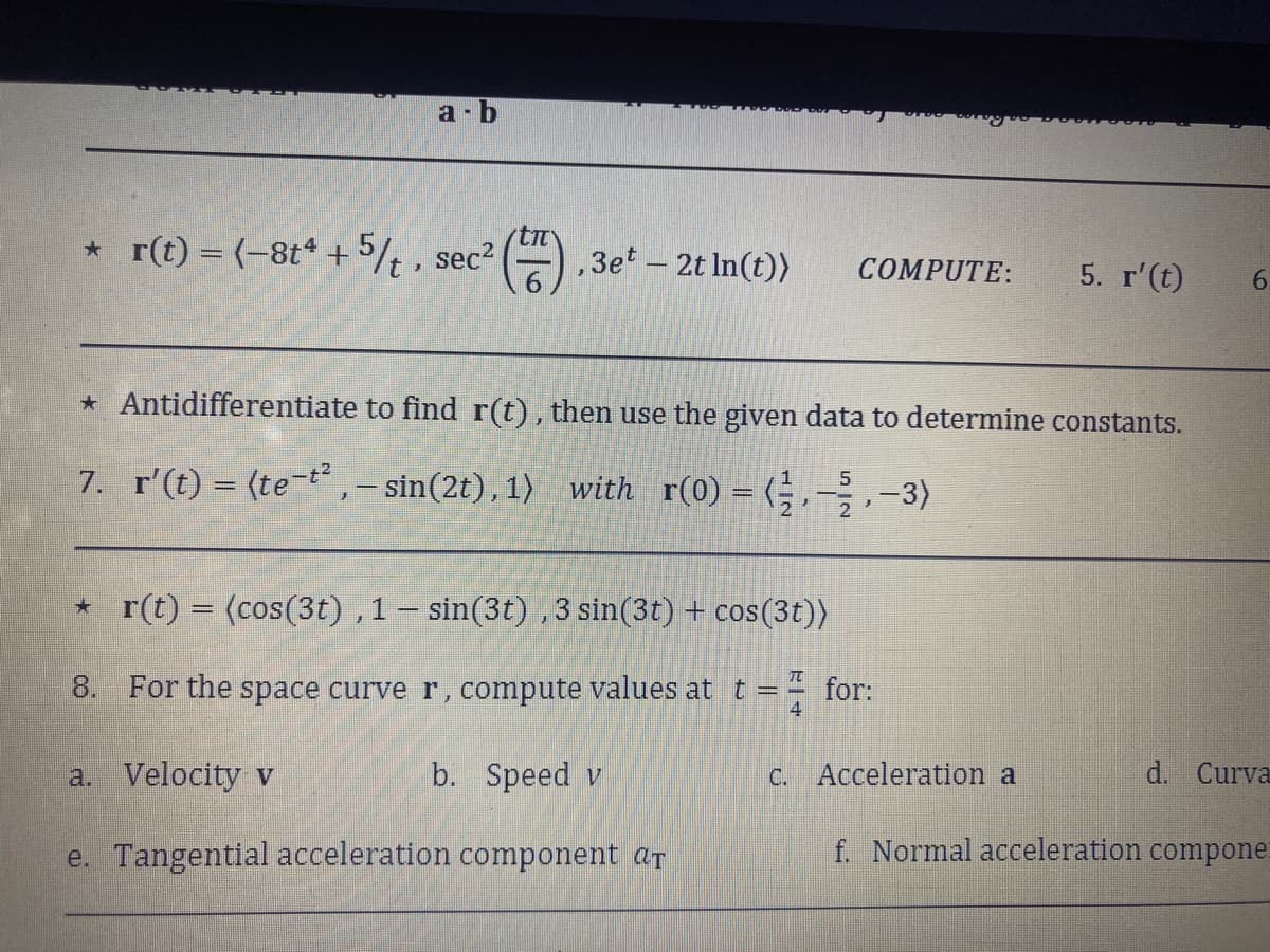 a-b
ti
* r(t) = (-8t4 + 5/t, sec² , 3et - 2tln(t)) COMPUTE:
* Antidifferentiate to find r(t), then use the given data to determine constants.
5
7. r'(t) = (te-t²,- sin(2t), 1) with r(0) = (2-3)
*r(t) = (cos(3t), 1 - sin(3t), 3 sin(3t) + cos(3t))
π
8. For the space curve r, compute values at t =
4
a. Velocity v
b. Speed v
e. Tangential acceleration component at
for:
5. r' (t)
c. Acceleration a
6.
d. Curva
f. Normal acceleration compone