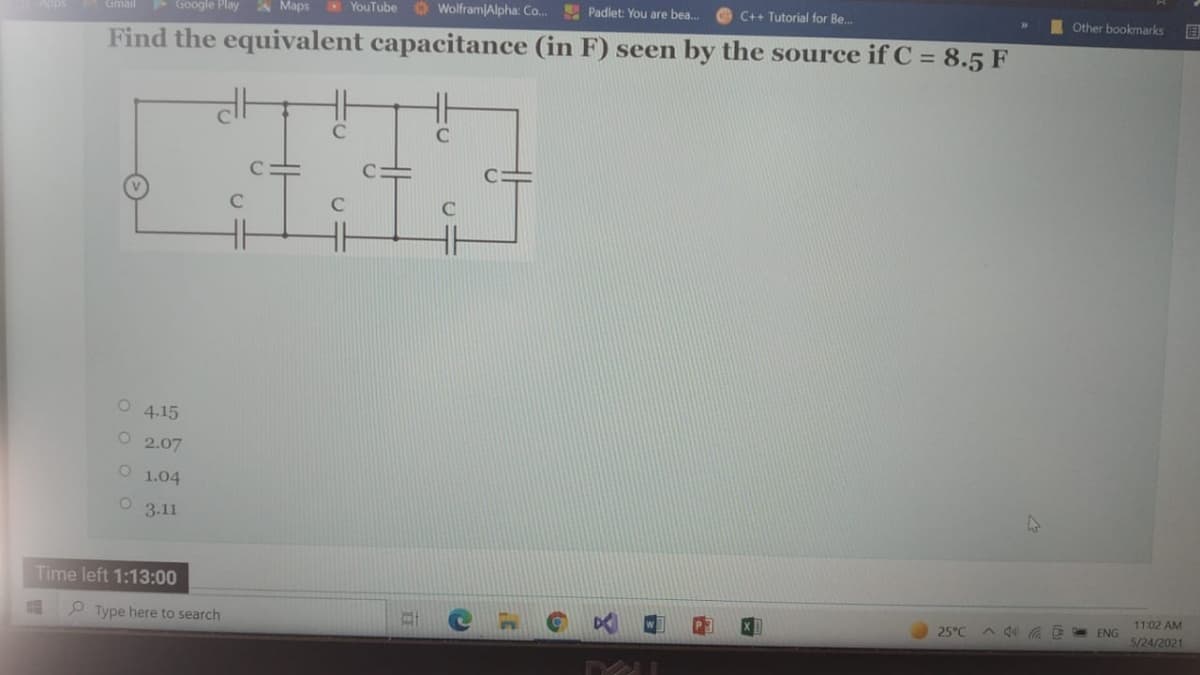 Google Play A Maps
YouTube Wolfram Alpha: Co..
E Padlet: You are bea.
C++ Tutorial for Be.
Other bookmarks
Gmail
Find the equivalent capacitance (in F) seen by the source if C = 8.5 F
C
C
4.15
O 2.07
O 1.04
3.11
Time left 1:13:00
11:02 AM
E ENG
P Type here to search
25°C
5/24/2021
