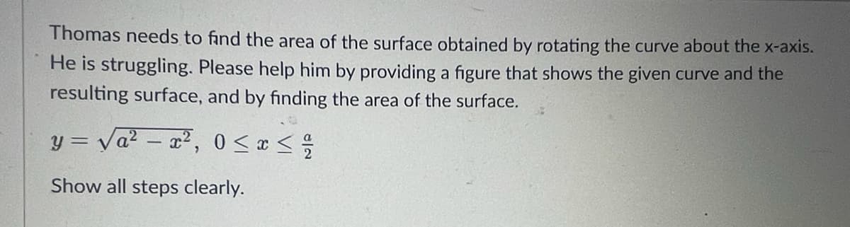 Thomas needs to find the area of the surface obtained by rotating the curve about the x-axis.
He is struggling. Please help him by providing a figure that shows the given curve and the
resulting surface, and by finding the area of the surface.
y= va²x², 0 < x </
Show all steps clearly.