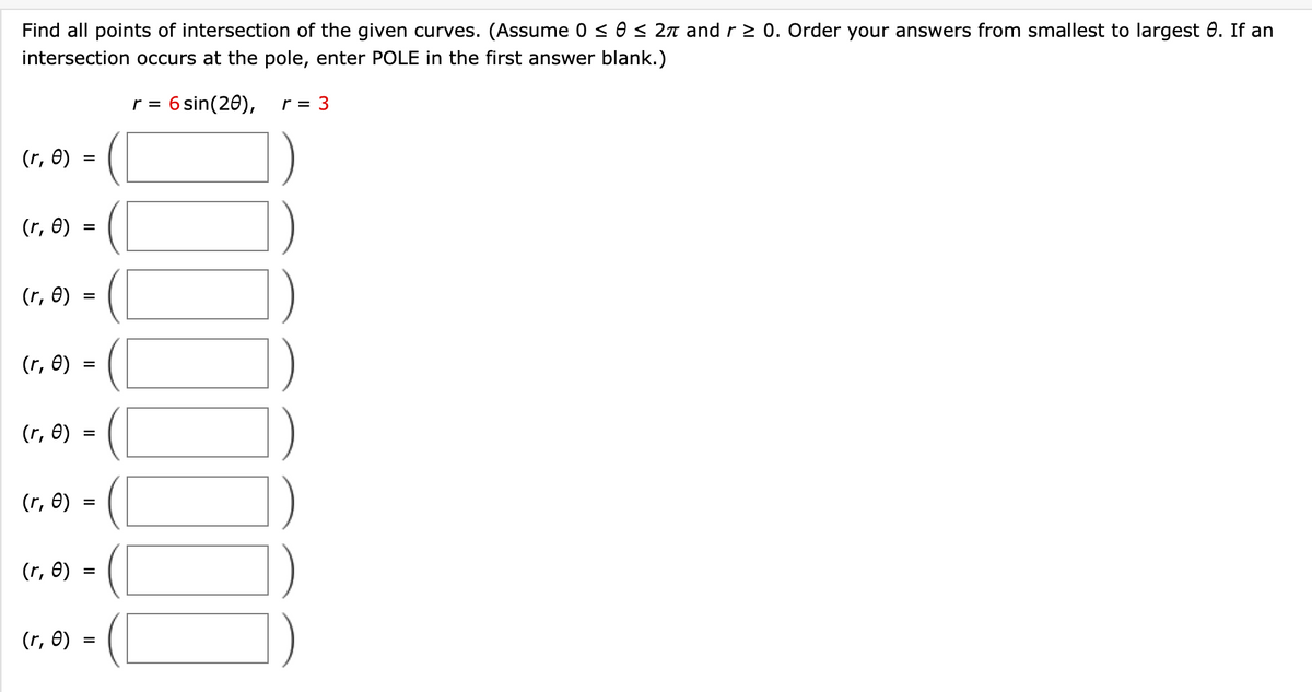 Find all points of intersection of the given curves. (Assume 0 ≤ 0 ≤ 2л and r≥ 0. Order your answers from smallest to largest 0. If an
intersection occurs at the pole, enter POLE in the first answer blank.)
(r, e)
=
(r, e)
(r, e)
(r, e)
(r, e)
(r, e)
(r, e)
(r, e)
=
=
=
=
=
=
=
r = 6 sin(20), r = 3