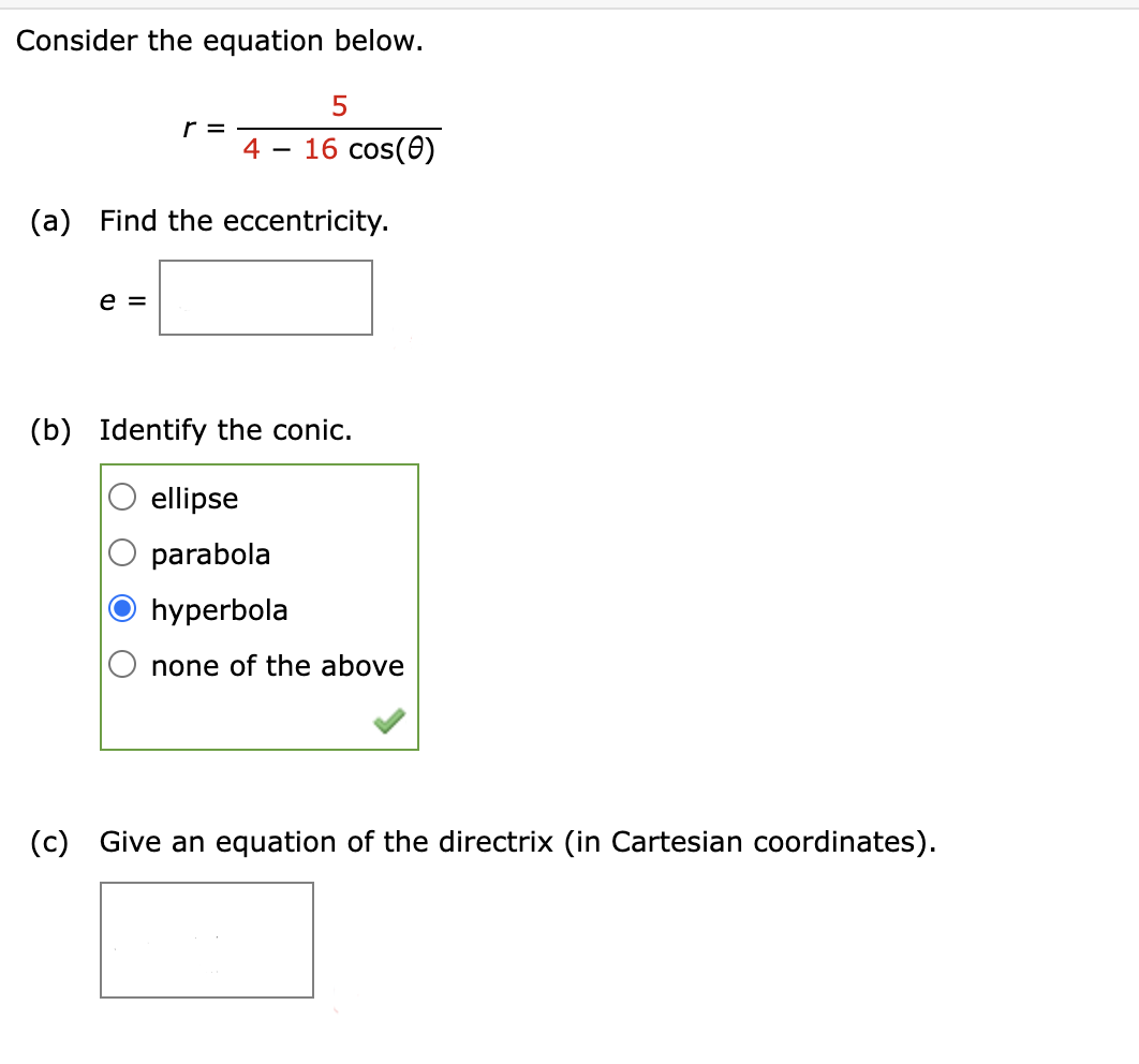 Consider the equation below.
r =
4
-
5
16 cos(0)
(a) Find the eccentricity.
e =
(b) Identify the conic.
ellipse
parabola
hyperbola
none of the above
(c) Give an equation of the directrix (in Cartesian coordinates).