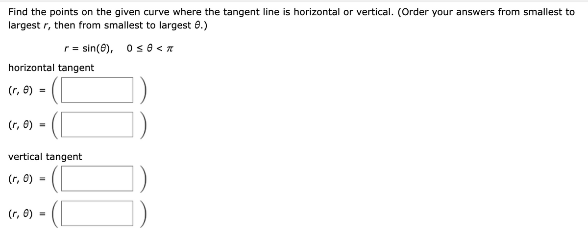 Find the points on the given curve where the tangent line is horizontal or vertical. (Order your answers from smallest to
largest r, then from smallest to largest 0.)
r = sin(0), 0 ≤ 0 < π
horizontal tangent
(r, e)
(r, e)
=
vertical tangent
(r, e)
(r, e)
=
=