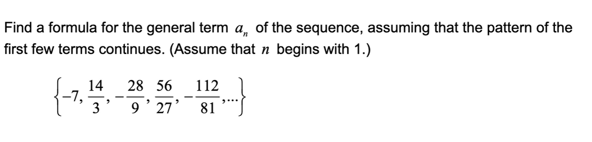 Find a formula for the general term a of the sequence, assuming that the pattern of the
first few terms continues. (Assume that ŉ begins with 1.)
{-7,
14
"
28 56 112
3 9' 27' 81
