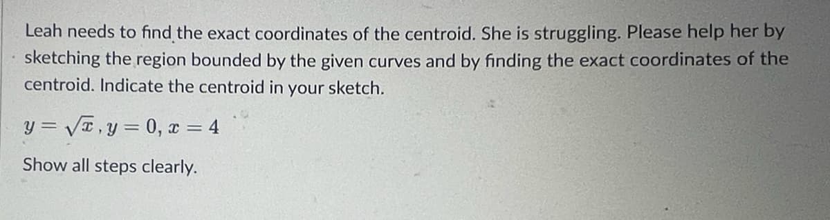 Leah needs to find the exact coordinates of the centroid. She is struggling. Please help her by
sketching the region bounded by the given curves and by finding the exact coordinates of the
centroid. Indicate the centroid in your sketch.
y= √√x, y = 0, x = 4
Show all steps clearly.