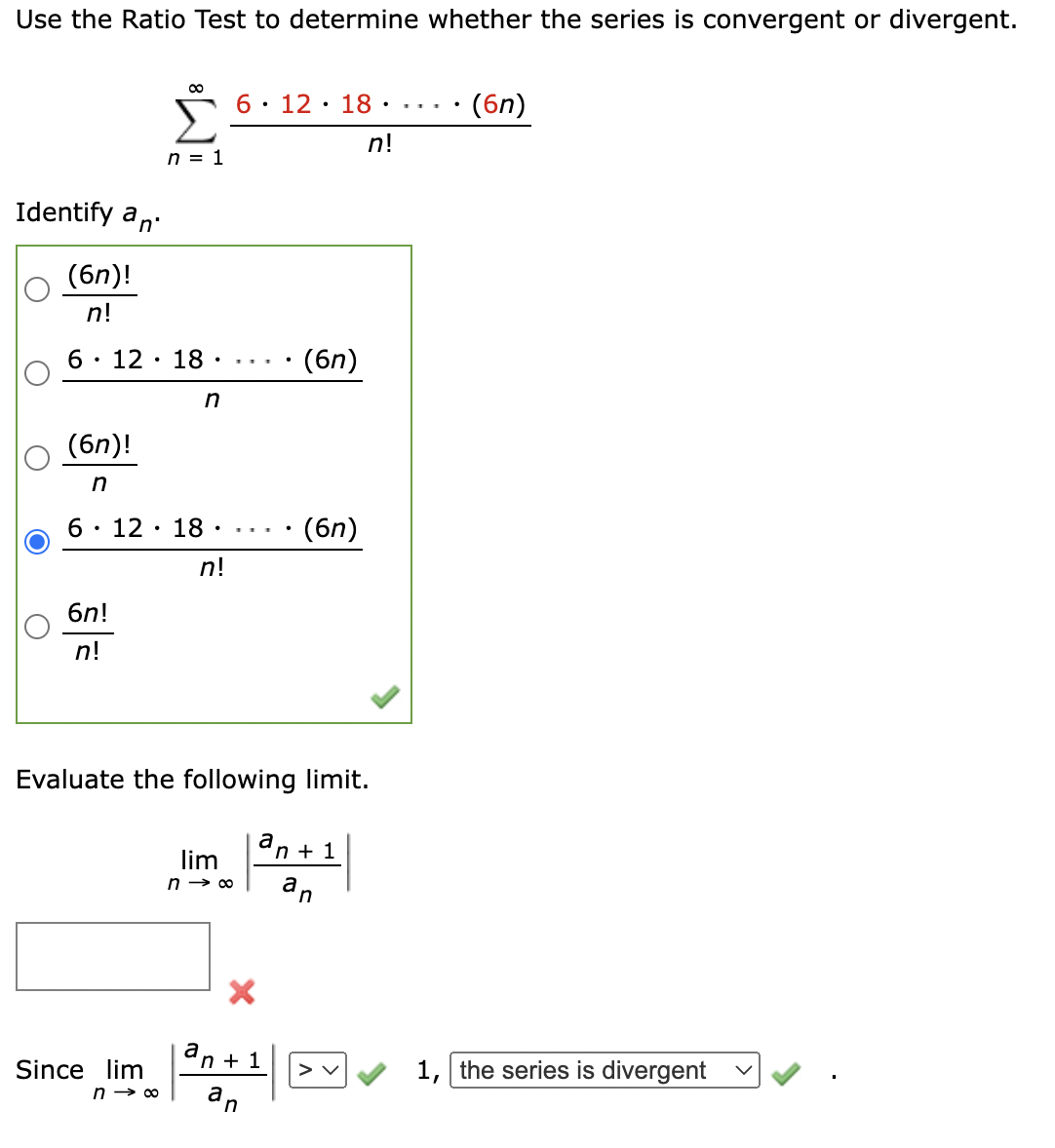 Use the Ratio Test to determine whether the series is convergent or divergent.
00
6 12 18.
•
.
(6n)
n!
Identify an
(6n)!
n = 1
n!
.
6 · 12 · 18 · . . . .
• (6n)
n
(6n)!
n
6 · 12 · 18 ·
6n!
n!
n!
(6n)
Evaluate the following limit.
lim
n → ∞
a
'n +1
Since lim
an+1
1, the series is divergent
n → ∞