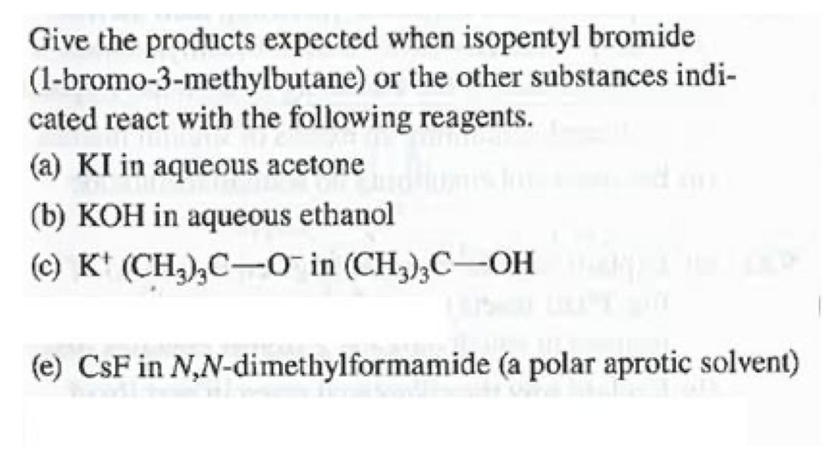 Give the products expected when isopentyl bromide
(1-bromo-3-methylbutane) or the other substances indi-
cated react with the following reagents.
(a) KI in aqueous acetone
(b) KOH in aqueous ethanol
(c) K' (CH,),C-O in (CH,);C-OH
(e) CsF in N,N-dimethylformamide (a polar aprotic solvent)
