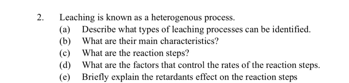 2.
Leaching is known as a heterogenous process.
Describe what types of leaching processes can be identified.
What are their main characteristics?
What are the reaction steps?
(a)
(b)
(c)
(d)
What are the factors that control the rates of the reaction steps.
(e) Briefly explain the retardants effect on the reaction steps