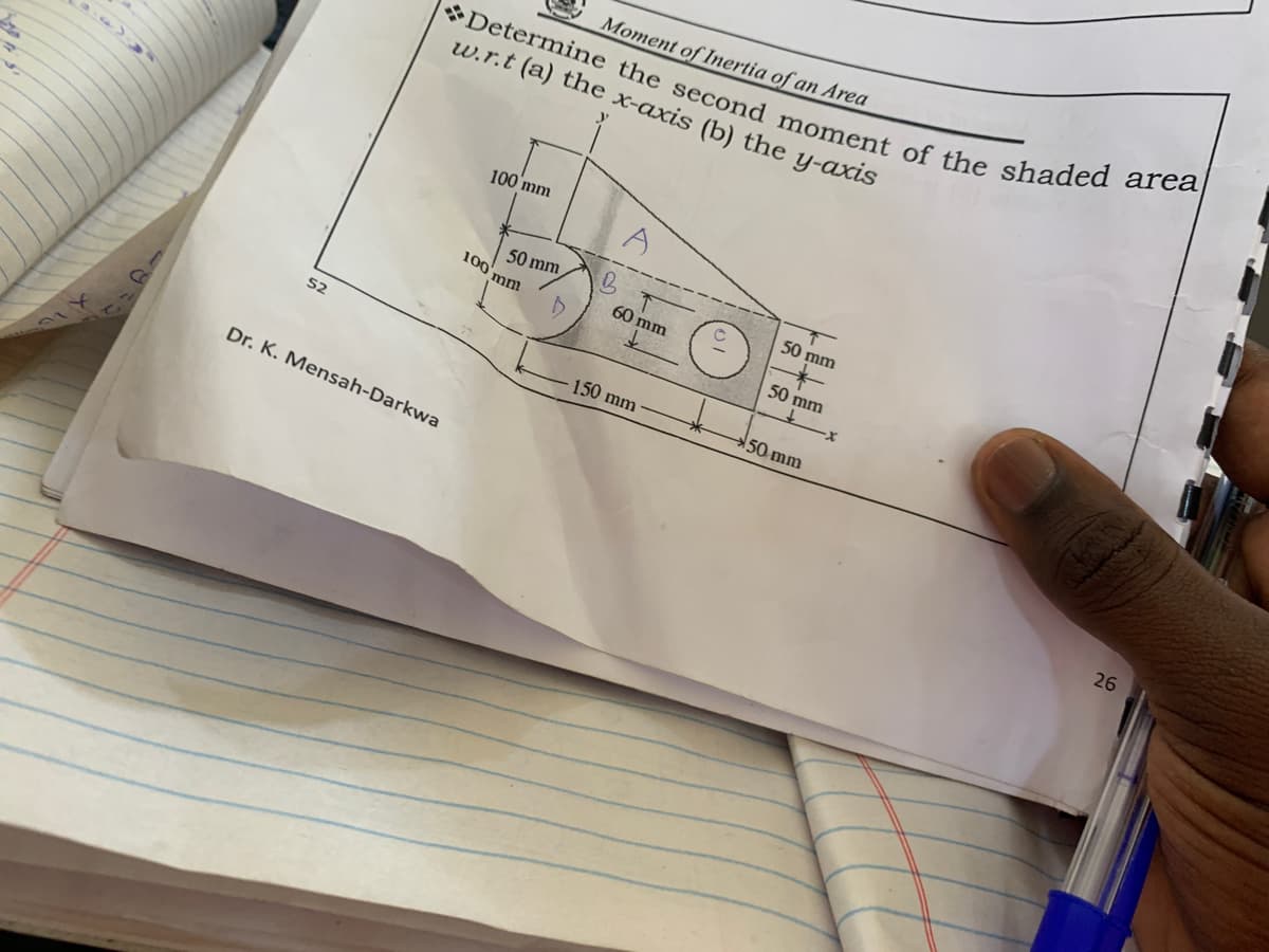 Moment of Inertia of an Area
w.r.t (a) the x-axis (b) the y-axis
100 mm
Determine the second moment of the shaded area|
50 mm
50 mm
100'mm
60 mm
50 mm
52
150 mm
50 mm
Dr. K. Mensah-Darkwa
26
