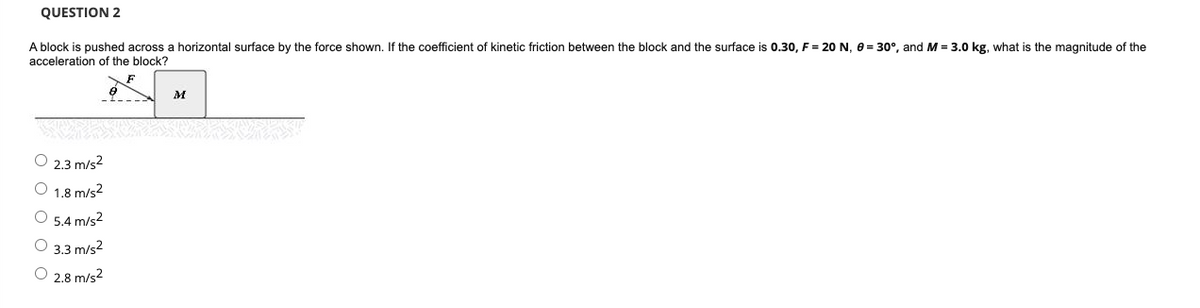 QUESTION 2
A block is pushed across a horizontal surface by the force shown. If the coefficient of kinetic friction between the block and the surface is 0.30, F = 20 N, e = 30°, and M = 3.0 kg, what is the magnitude of the
acceleration of the block?
F
M
O 2.3 m/s2
O 1.8 m/s2
O 5.4 m/s2
O 3.3 m/s2
O 2.8 m/s2
