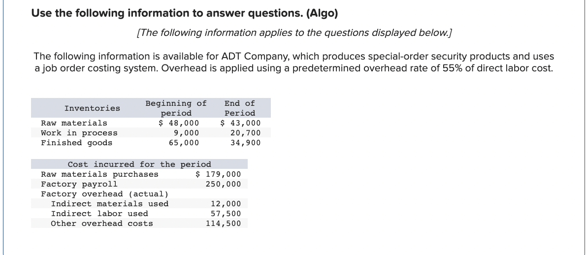 Use the following information to answer questions. (Algo)
The following information is available for ADT Company, which produces special-order security products and uses
a job order costing system. Overhead is applied using a predetermined overhead rate of 55% of direct labor cost.
Inventories
[The following information applies to the questions displayed below.]
Raw materials
Work in process
Finished goods
Beginning of
period
$ 48,000
9,000
65,000
Cost incurred for the period
Raw materials purchases
Factory payroll
Factory overhead (actual)
Indirect materials used
Indirect labor used
Other overhead costs
End of
Period
$ 43,000
20,700
34,900
$ 179,000
250,000
12,000
57,500
114,500
