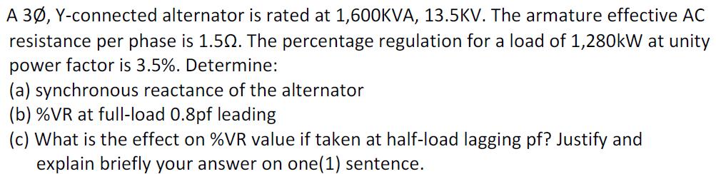 A 3Ø, Y-connected alternator is rated at 1,600KVA, 13.5KV. The armature effective AC
resistance per phase is 1.52. The percentage regulation for a load of 1,280kW at unity
power factor is 3.5%. Determine:
(a) synchronous reactance of the alternator
(b) %VR at full-load 0.8pf leading
(c) What is the effect on %VR value if taken at half-load lagging pf? Justify and
explain briefly your answer on one(1) sentence.
