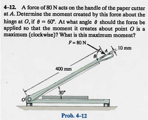 4-12. A force of 80 N acts on the handle of the paper cutter
at A. Determine the moment created by this force about the
hinge at O, if = 60°. At what angle should the force be
applied so that the moment it creates about point O is a
maximum (clockwise)? What is this maximum moment?
F=80 N.
O
400 mm
30°
Prob. 4-12
8
10 mm