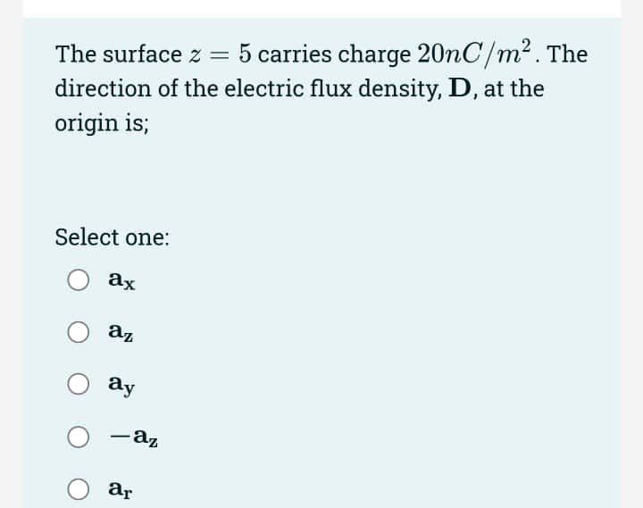 The surface z =
5 carries charge 20nC/m2. The
direction of the electric flux density, D, at the
origin is;
Select one:
ax
az
ay
-az
|
ar
