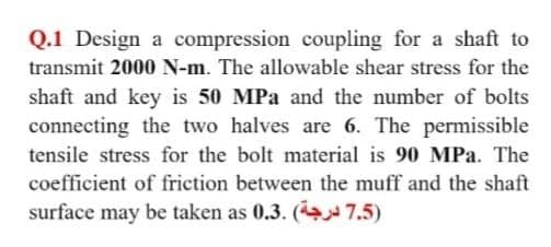 Q.1 Design a compression coupling for a shaft to
transmit 2000 N-m. The allowable shear stress for the
shaft and key is 50 MPa and the number of bolts
connecting the two halves are 6. The permissible
tensile stress for the bolt material is 90 MPa. The
coefficient of friction between the muff and the shaft
surface may be taken as 0.3. (4 7.5)
