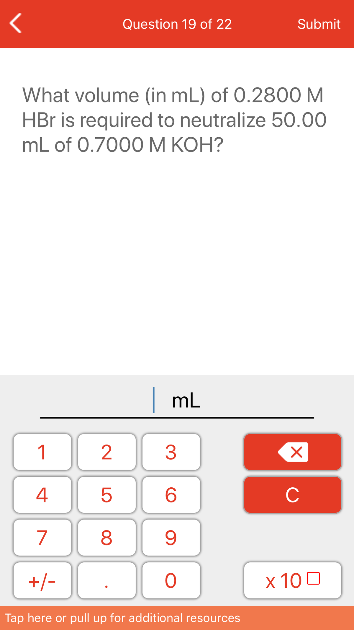 Question 19 of 22
Submit
What volume (in mL) of 0.2800 M
HBr is required to neutralize 50.00
mL of 0.7000 M KOH?
|mL
1
3
4
C
7
8
+/-
x 10 0
Tap here or pull up for additional resources
LO
