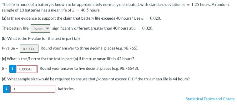 The life in hours of a battery is known to be approximately normally distributed, with standard deviation 6 = 1.25 hours. A random
sample of 10 batteries has a mean life of * = 40.5 hours.
(a) Is there evidence to support the claim that battery life exceeds 40 hours? Use α = 0.020.
The battery life is not significantly different greater than 40 hours at a = 0.020.
(b) What is the P-value for the test in part (a)?
P-value = 0.1030 Round your answer to three decimal places (e.g. 98.765).
(c) What is the ß-error for the test in part (a) if the true mean life is 42 hours?
3= 0.00045 Round your answer to five decimal places (e.g. 98.76543).
(d) What sample size would be required to ensure that does not exceed 0.1 if the true mean life is 44 hours?
batteries
i 1
Statistical Tables and Charts