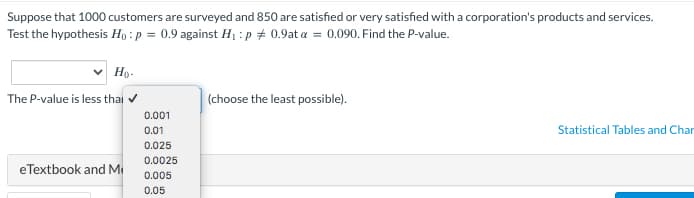 Suppose that 1000 customers are surveyed and 850 are satisfied or very satisfied with a corporation's products and services.
Test the hypothesis Ho: p = 0.9 against H₁ :p # 0.9at a = 0.090. Find the P-value.
Ho-
The P-value is less thai ✔
eTextbook and M
0.001
0.01
0.025
0.0025
0.005
0.05
(choose the least possible).
Statistical Tables and Char