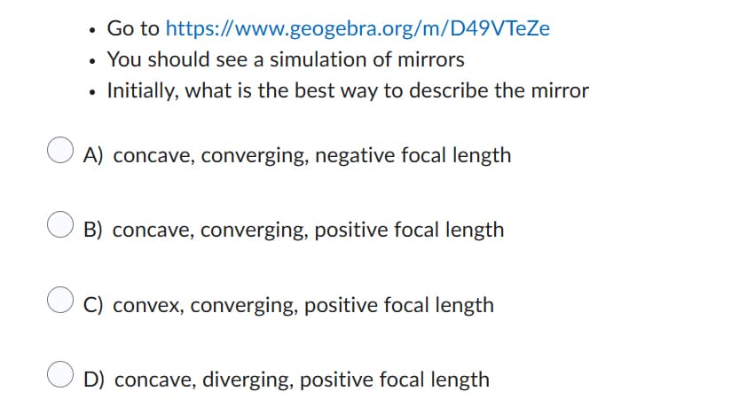 Go to https://www.geogebra.org/m/D49VTeZe
You should see a simulation of mirrors
Initially, what is the best way to describe the mirror
A) concave, converging, negative focal length
OB) concave, converging, positive focal length
convex, converging, positive focal length
D) concave, diverging, positive focal length