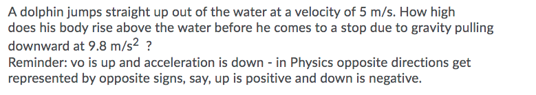 A dolphin jumps straight up out of the water at a velocity of 5 m/s. How high
does his body rise above the water before he comes to a stop due to gravity pulling
downward at 9.8 m/s2 ?
Reminder: vo is up and acceleration is down - in Physics opposite directions get
represented by opposite signs, say, up is positive and down is negative.
