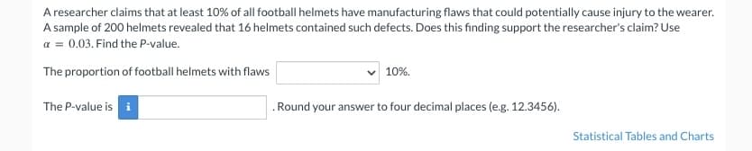 A researcher claims that at least 10% of all football helmets have manufacturing flaws that could potentially cause injury to the wearer.
A sample of 200 helmets revealed that 16 helmets contained such defects. Does this finding support the researcher's claim? Use
x = 0.03. Find the P-value.
The proportion of football helmets with flaws
The P-value is i
10%.
. Round your answer to four decimal places (e.g. 12.3456).
Statistical Tables and Charts