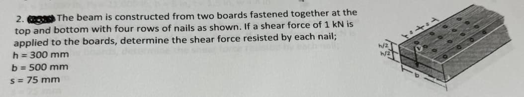 2. The beam is constructed from two boards fastened together at the
top and bottom with four rows of nails as shown. If a shear force of 1 kN is
applied to the boards, determine the shear force resisted by each nail;
h = 300 mm
b=500 mm
s = 75 mm
h/2
h/2