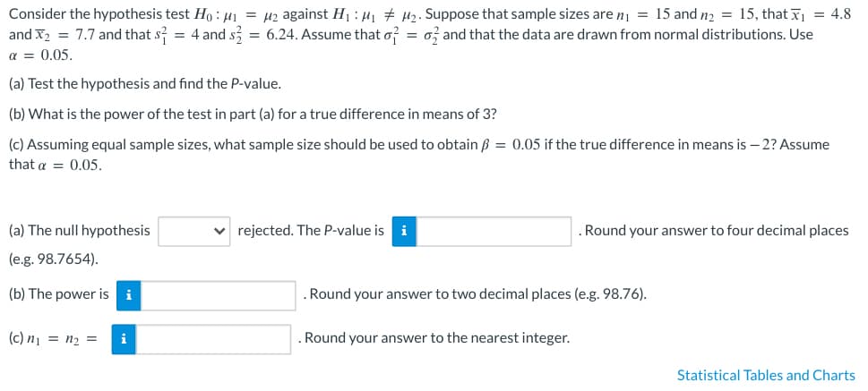 Consider the hypothesis test Ho: M₁ = μ₂ against H₁: M₁
M₂. Suppose that sample sizes are n₁ = 15 and n₂ = 15, that x₁ = 4.8
and X2 = 7.7 and that s = 4 and s2 = 6.24. Assume that o2 = 0 and that the data are drawn from normal distributions. Use
α = 0.05.
(a) Test the hypothesis and find the P-value.
(b) What is the power of the test in part (a) for a true difference in means of 3?
(c) Assuming equal sample sizes, what sample size should be used to obtain ß = 0.05 if the true difference in means is - 2? Assume
that a = 0.05.
(a) The null hypothesis
(e.g. 98.7654).
(b) The power is i
(c) n₁ = n₂ =
i
✓rejected. The P-value is i
. Round your answer to four decimal places
. Round your answer to two decimal places (e.g. 98.76).
. Round your answer to the nearest integer.
Statistical Tables and Charts