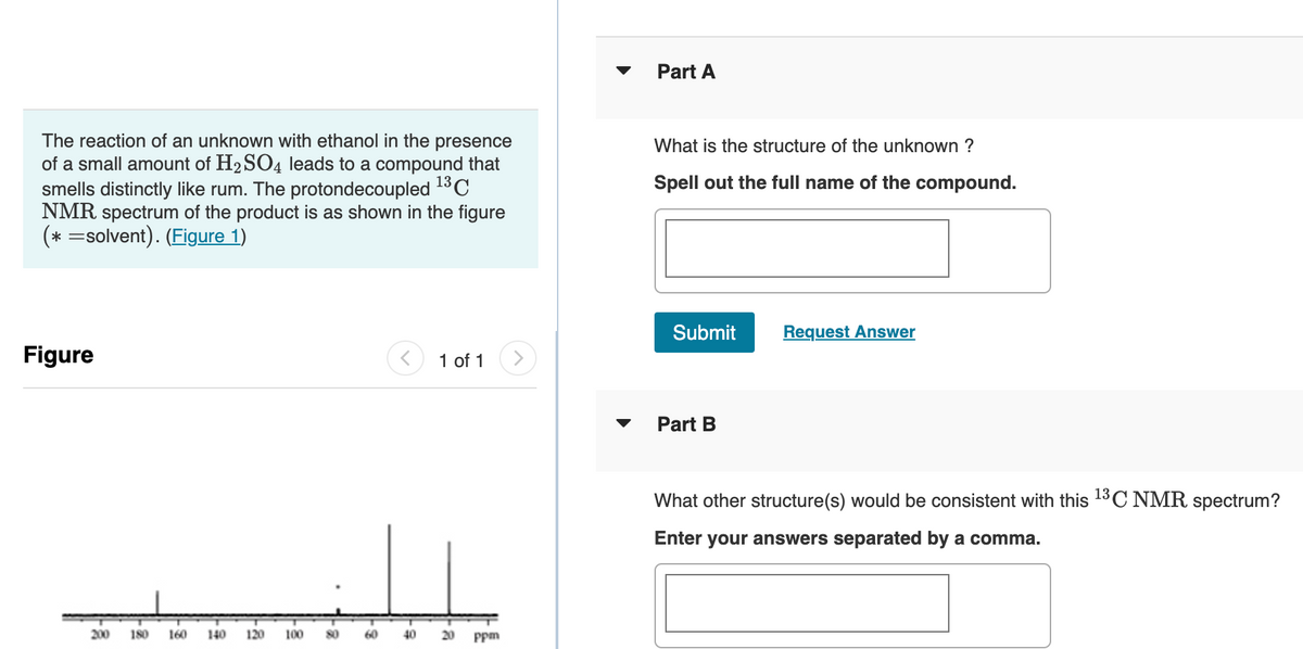 The reaction of an unknown with ethanol in the presence
of a small amount of H₂SO4 leads to a compound that
smells distinctly like rum. The protondecoupled ¹³C
NMR spectrum of the product is as shown in the figure
(* =solvent). (Figure 1)
Figure
200
180 160 140
120
100
80
60
40
1 of 1
20 ppm
▼
Part A
What is the structure of the unknown ?
Spell out the full name of the compound.
Submit Request Answer
Part B
What other structure(s) would be consistent with this ¹3C NMR spectrum?
Enter your answers separated by a comma.