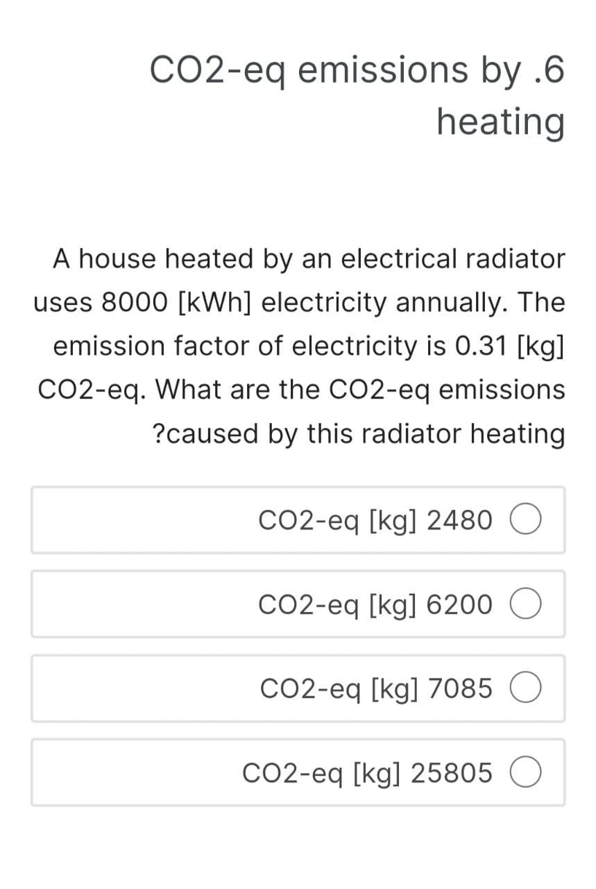 CO2-eq emissions by .6
heating
A house heated by an electrical radiator
uses 8000 [kWh] electricity annually. The
emission factor of electricity is 0.31 [kg]
CO2-eq. What are the CO2-eq emissions
?caused by this radiator heating
CO2-eq [kg] 2480
CO2-eq [kg] 6200
CO2-eq [kg] 7085
CO2-eq [kg] 25805