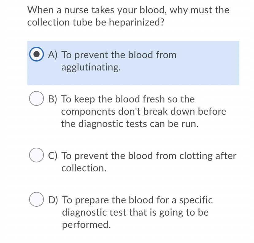 When a nurse takes your blood, why must the
collection tube be heparinized?
A) To prevent the blood from
agglutinating.
B) To keep the blood fresh so the
components don't break down before
the diagnostic tests can be run.
C) To prevent the blood from clotting after
collection.
D) To prepare the blood for a specific
diagnostic test that is going to be
performed.

