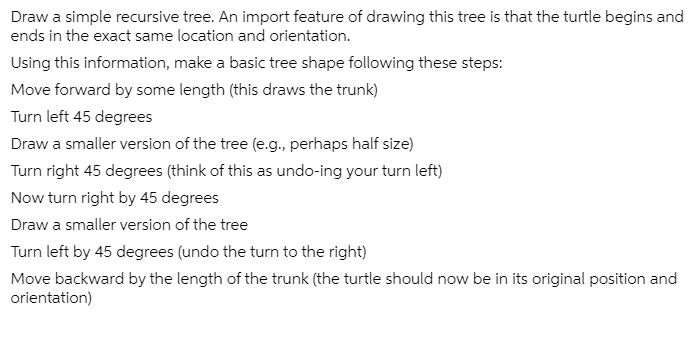 Draw a simple recursive tree. An import feature of drawing this tree is that the turtle begins and
ends in the exact same location and orientation.
Using this information, make a basic tree shape following these steps:
Move forward by some length (this draws the trunk)
Turn left 45 degrees
Draw a smaller version of the tree (e.g., perhaps half size)
Turn right 45 degrees (think of this as undo-ing your turn left)
Now turn right by 45 degrees
Draw a smaller version of the tree
Turn left by 45 degrees (undo the turn to the right)
Move backward by the length of the trunk (the turtle should now be in its original position and
orientation)
