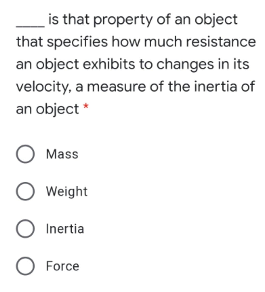 is that property of an object
that specifies how much resistance
an object exhibits to changes in its
velocity, a measure of the inertia of
an object *
Mass
Weight
Inertia
O Force
