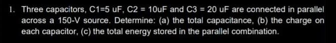 1. Three capacitors, C1=5 uF, C2 = 10uF and C3 = 20 uF are connected in parallel
across a 150-V source. Determine: (a) the total capacitance, (b) the charge on
each capacitor, (c) the total energy stored in the parallel combination.