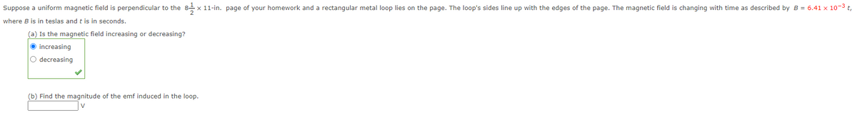 Suppose a uniform magnetic field is perpendicular to the 8-1 x 11-in. page of your homework and a rectangular metal loop lies on the page. The loop's sides line up with the edges of the page. The magnetic field is changing with time as described by B = 6.41 x 10-³ t,
where B is in teslas and t is in seconds.
(a) Is the magnetic field increasing or decreasing?
Ⓒincreasing
O decreasing
(b) Find the magnitude of the emf induced in the loop.
V