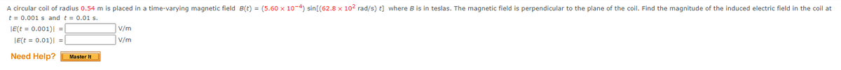 A circular coil of radius 0.54 m is placed in a time-varying magnetic field B(t) = (5.60 x 10-4) sin[(62.8 x 10² rad/s) t] where B is in teslas. The magnetic field is perpendicular to the plane of the coil. Find the magnitude of the induced electric field in the coil at
t = 0.001s and t = 0.01 s.
|E(t = 0.001)| =
|E(t = 0.01)| =
Need Help?
Master It
V/m
V/m