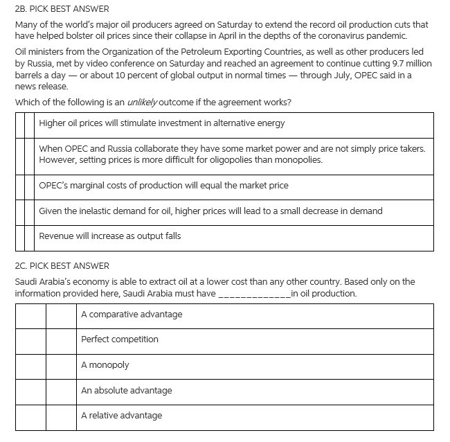 2B. PICK BEST ANSWER
Many of the world's major oil producers agreed on Saturday to extend the record oil production cuts that
have helped bolster oil prices since their collapse in April in the depths of the coronavirus pandemic.
Oil ministers from the Organization of the Petroleum Exporting Countries, as well as other producers led
by Russia, met by video conference on Saturday and reached an agreement to continue cutting 9.7 million
barrels a day – or about 10 percent of global output in normal times – through July, OPEC said in a
news release.
Which of the following is an unlikely outcome if the agreement works?
Higher oil prices will stimulate investment in alternative energy
When OPEC and Russia collaborate they have some market power and are not simply price takers.
However, setting prices is more difficult for oligopolies than monopolies.
OPEC's marginal costs of production will equal the market price
Given the inelastic demand for oil, higher prices will lead to a small decrease in demand
Revenue will increase as output falls
2C. PICK BEST ANSWER
Saudi Arabia's economy is able to extract oil at a lower cost than any other country. Based only on the
information provided here, Saudi Arabia must have
_in oil production.
A comparative advantage
Perfect competition
A monopoly
An absolute advantage
A relative advantage

