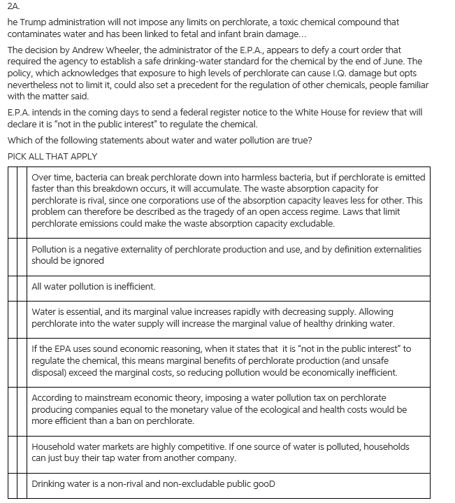 2A.
he Trump administration will not impose any limits on perchlorate, a toxic chemical compound that
contaminates water and has been linked to fetal and infant brain damage.
The decision by Andrew Wheeler, the administrator of the E.P.A, appears to defy a court order that
required the agency to establish a safe drinking-water standard for the chemical by the end of June. The
policy, which acknowledges that exposure to high levels of perchlorate can cause I.Q. damage but opts
nevertheless not to limit it, could also set a precedent for the regulation of other chemicals, people familiar
with the matter said.
E.P.A. intends in the coming days to send a federal register notice to the White House for review that will
declare it is "not in the public interest" to regulate the chemical.
Which of the following statements about water and water pollution are true?
PICK ALL THAT APPLY
Over time, bacteria can break perchlorate down into harmless bacteria, but if perchlorate is emitted
faster than this breakdown occurs, it will accumulate. The waste absorption capacity for
perchlorate is rival, since one corporations use of the absorption capacity leaves less for other. This
problem can therefore be described as the tragedy of an open access regime. Laws that limit
perchlorate emissions could make the waste absorption capacity excludable.
Pollution is a negative externality of perchlorate production and use, and by definition externalities
should be ignored
All water pollution is inefficient.
Water is essential, and its marginal value increases rapidly with decreasing supply. Allowing
perchlorate into the water supply will increase the marginal value of healthy drinking water.
If the EPA uses sound economic reasoning, when it states that it is "not in the public interest" to
regulate the chemical, this means marginal benefits of perchlorate production (and unsafe
disposal) exceed the marginal costs, so reducing pollution would be economically inefficient.
According to mainstream economic theory, imposing a water pollution tax on perchlorate
producing companies equal to the monetary value of the ecological and health costs would be
more efficient than a ban on perchlorate.
Household water markets are highly competitive. If one source of water is polluted, households
can just buy their tap water from another company.
Drinking water is a non-rival and non-excludable public gooD
