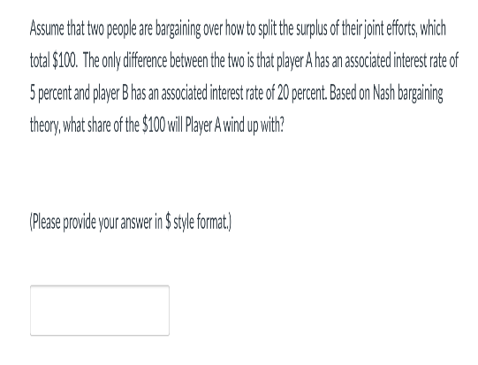 Assume that two people are bargaining over how to split the surplus of their joint efforts, which
total $100. The only difference between the two is that player A has an associated interest rate of
5 percent and player B has an associated interest rate of 20 percent. Based on Nash bargaining
theory, what share of the $100 ill Player A wind up with?
(Please provide your answer in $ style format)
