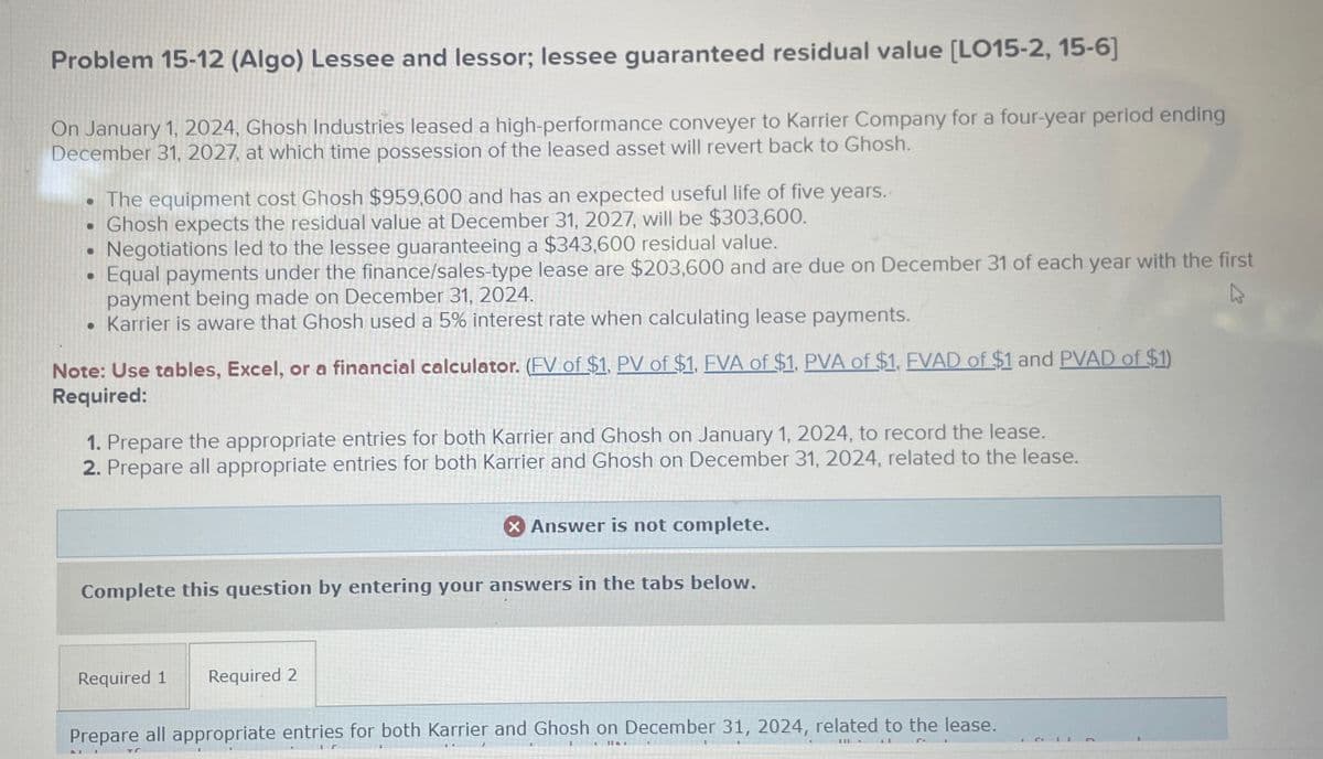 Problem 15-12 (Algo) Lessee and lessor; lessee guaranteed residual value [LO15-2, 15-6]
On January 1, 2024, Ghosh Industries leased a high-performance conveyer to Karrier Company for a four-year period ending
December 31, 2027, at which time possession of the leased asset will revert back to Ghosh.
The equipment cost Ghosh $959,600 and has an expected useful life of five years.
• Ghosh expects the residual value at December 31, 2027, will be $303,600.
Negotiations led to the lessee guaranteeing a $343,600 residual value.
Equal payments under the finance/sales-type lease are $203,600 and are due on December 31 of each year with the first
payment being made on December 31, 2024.
• Karrier is aware that Ghosh used a 5% interest rate when calculating lease payments.
Note: Use tables, Excel, or a financial calculator. (FV of $1, PV of $1, FVA of $1, PVA of $1, FVAD of $1 and PVAD of $1)
Required:
1. Prepare the appropriate entries for both Karrier and Ghosh on January 1, 2024, to record the lease.
2. Prepare all appropriate entries for both Karrier and Ghosh on December 31, 2024, related to the lease.
Answer is not complete.
Complete this question by entering your answers in the tabs below.
Required 1 Required 2
Prepare all appropriate entries for both Karrier and Ghosh on December 31, 2024, related to the lease.
J4
