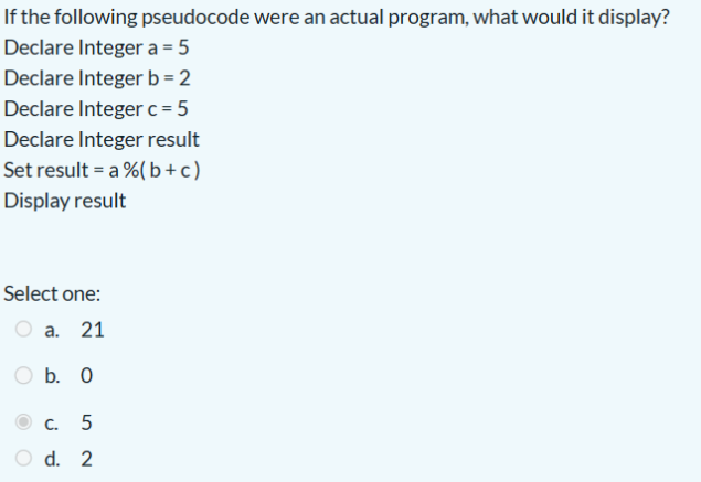 If the following pseudocode were an actual program, what would it display?
Declare Integer a = 5
Declare Integer b = 2
Declare Integer c = 5
Declare Integer result
Set result a % (b+c)
Display result
Select one:
a. 21
b. 0
C.
5
d. 2