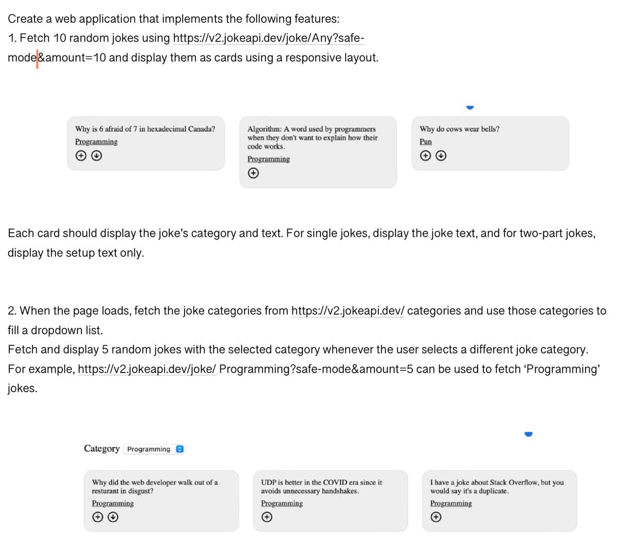 Create a web application that implements the following features:
https://v2.jokeapi.dev/joke/Any?safe-
1. Fetch 10 random jokes using
mode&amount=10 and display them as cards using a responsive layout.
Why is 6 afraid of 7 in hexadecimal Canada?
Programming
Algorithm: A word used by programmers
when they don't want to explain how their
code works.
Programming
Category Programming
Each card should display the joke's category and text. For single jokes, display the joke text, and for two-part jokes,
display the setup text only.
Why did the web developer walk out of a
resturant in disgust?
Programming
2. When the page loads, fetch the joke categories from https://v2.jokeapi.dev/categories and use those categories to
fill a dropdown list.
Fetch and display 5 random jokes with the selected category whenever the user selects a different joke category.
For example, https://v2.jokeapi.dev/joke/ Programming?safe-mode&amount=5 can be used to fetch 'Programming'
jokes.
(
UDP is better in the COVID era since it
avoids unnecessary handshakes.
Programming
Why do cows wear bells?
Pun
(+
I have a joke about Stack Overflow, but you
would say it's a duplicate.
Programming