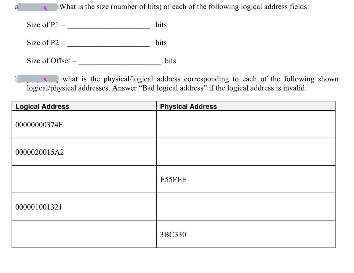 a
What is the size (number of bits) of each of the following logical address fields:
Size of P1 =
Size of P2 =
=
Size of Offset
00000000374F
0000020015A2
bits
what is the physical/logical address corresponding to each of the following shown
logical/physical addresses. Answer "Bad logical address" if the logical address is invalid.
Logical Address
000001001321
bits
bits
Physical Address
E55FEE
3BC330