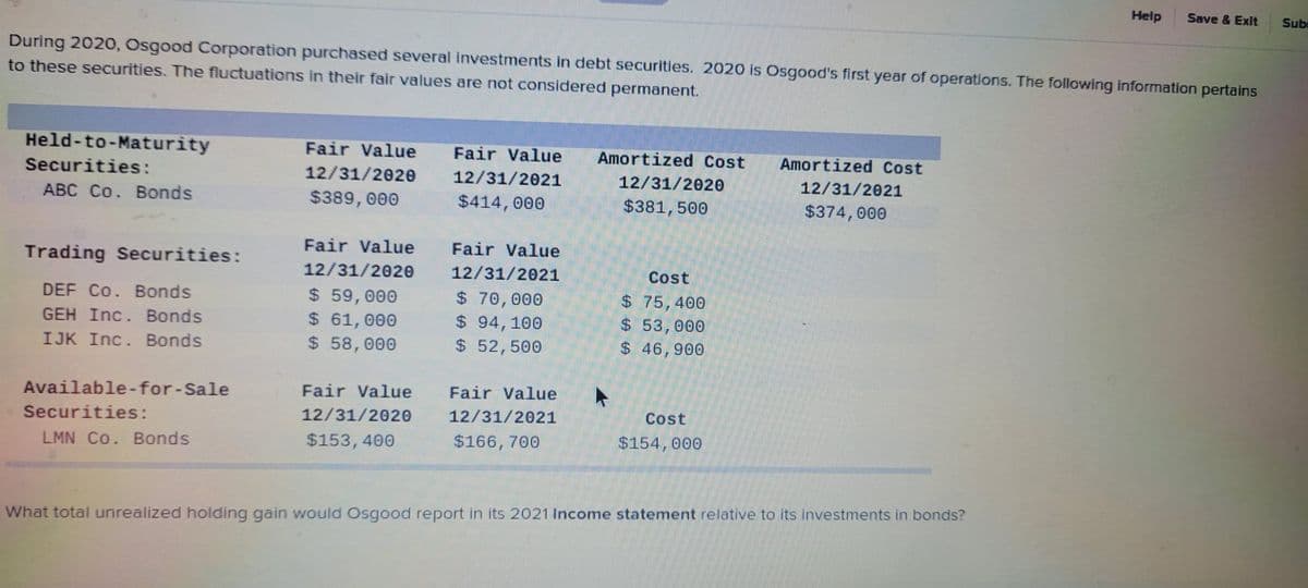 During 2020, Osgood Corporation purchased several investments in debt securities. 2020 is Osgood's first year of operations. The following information pertains
to these securities. The fluctuations in their fair values are not considered permanent.
Held-to-Maturity
Securities:
ABC Co. Bonds
Trading Securities:
DEF Co. Bonds
GEH Inc. Bonds
IJK Inc. Bonds
Available-for-Sale
Securities:
LMN Co. Bonds
Fair Value Fair Value
12/31/2020
$389,000
Fair Value
12/31/2020
$ 59,000
$ 61,000
$ 58,000
12/31/2021
$414,000
Fair Value
12/31/2021
$ 70,000
$94, 100
$ 52,500
Fair Value Fair Value
12/31/2020 12/31/2021
$153,400
$166, 700
Amortized Cost
12/31/2020
$381, 500
►
Cost
$ 75,400
$ 53,000
$ 46,900
Cost
$154,000
Amortized Cost
12/31/2021
$374,000
Help Save & Exit
What total unrealized holding gain would Osgood report in its 2021 Income statement relative to its investments in bonds?
Sub