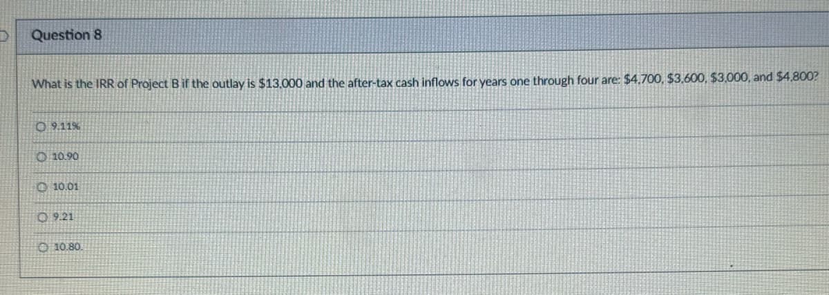 D
Question 8
What is the IRR of Project B if the outlay is $13,000 and the after-tax cash inflows for years one through four are: $4,700, $3,600, $3,000, and $4,800?
09.11%
10.90
10.01
09.21
10.80