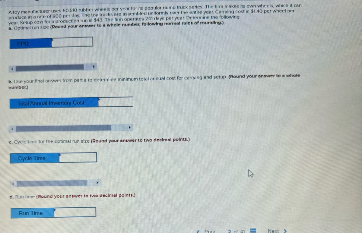 A toy manufacturer uses 50,610 rubber wheels per year for its popular dump truck series. The firm makes its own wheels, which it can
produce at a rate of 800 per day. The toy trucks are assembled uniformly over the entire year. Carrying cost is $1.40 per wheel per
year. Setup cost for a production run is $43. The firm operates 241 days per year. Determine the following:
a. Optimal run size (Round your answer to a whole number, following normal rules of rounding.)
EPQ
b. Use your final answer from part a to determine minimum total annual cost for carrying and setup. (Round your answer to a whole
number.)
Total Annual Inventory Cost
c. Cycle time for the optimal run size (Round your answer to two decimal points.)
Cycle Time
d. Run time (Round your answer to two decimal points.)
Run Time
Prev
2 of 41
Next >