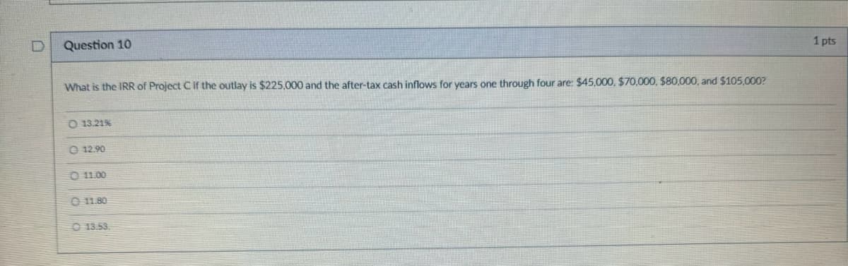 D
Question 10
What is the IRR of Project C if the outlay is $225,000 and the after-tax cash inflows for years one through four are: $45,000, $70,000, $80,000, and $105,000?
O 13.21%
12.90
0 11.00
11.80
13.53.
1 pts