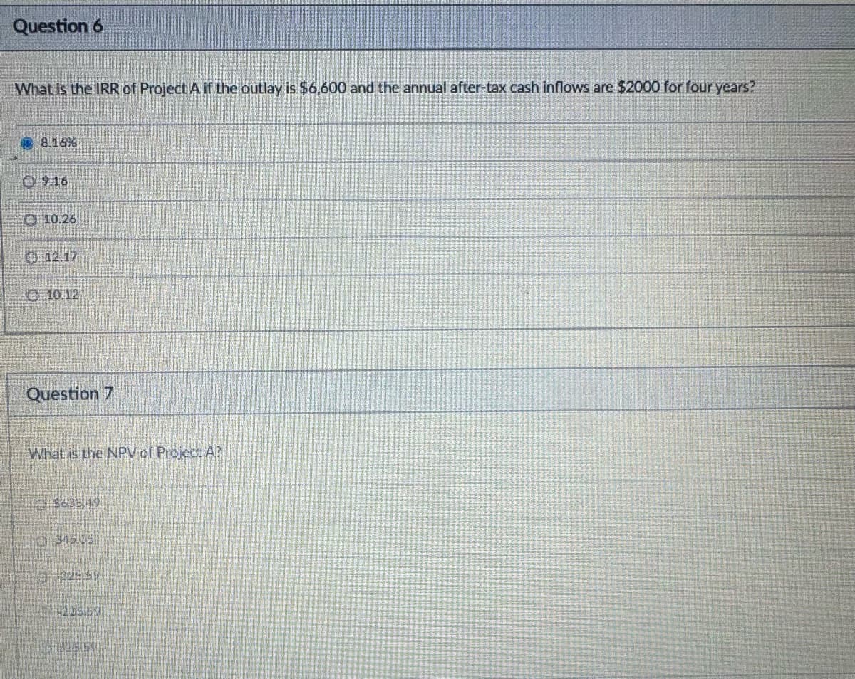 Question 6
What is the IRR of Project A if the outlay is $6,600 and the annual after-tax cash inflows are $2000 for four years?
8.16%
9.16
10.26
12.17
10.12
Question 7
What is the NPV of Project A?
$635.49
0345.09
325.59
32550