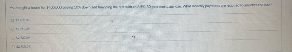 You bought a house for $400,000 paying 10% down and financing the rest with an 8.5%, 30-year mortgage loan. What monthly payments are required to amortize the loan?
O $2,768.09
O $2,718.29
O $2,727.09
O $2,708.09.